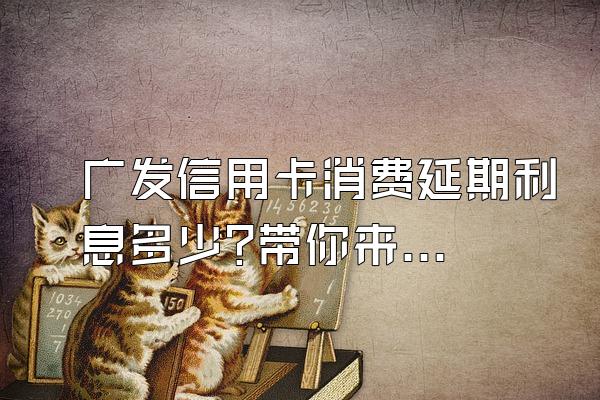 广发信用卡消费延期利息多少?带你来算一笔账