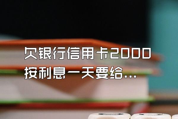 欠银行信用卡2000按利息一天要给多少?