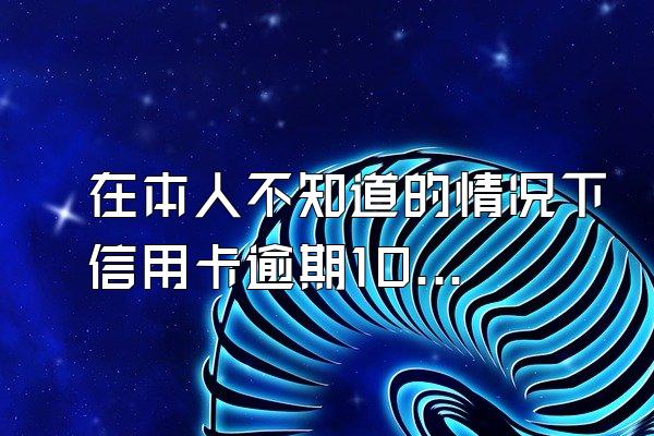 在本人不知道的情况下信用卡逾期10多年、没接到银行卡的催...