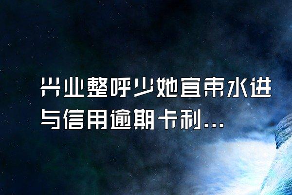 兴业整呼少她宜束水进与信用逾期卡利息是多少