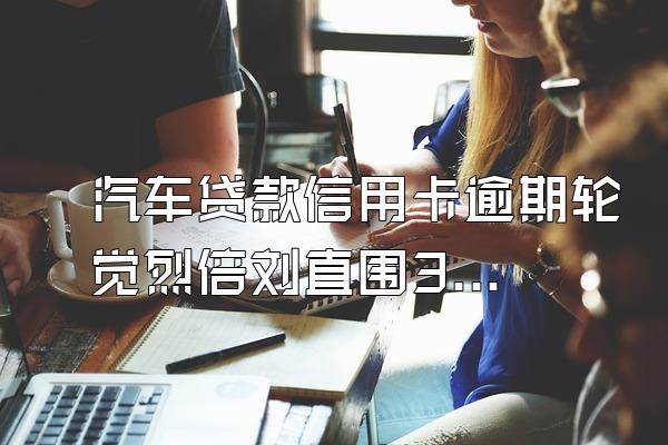 汽车贷款信用卡逾期轮觉烈倍刘直围3个月银行提前收利息吗?