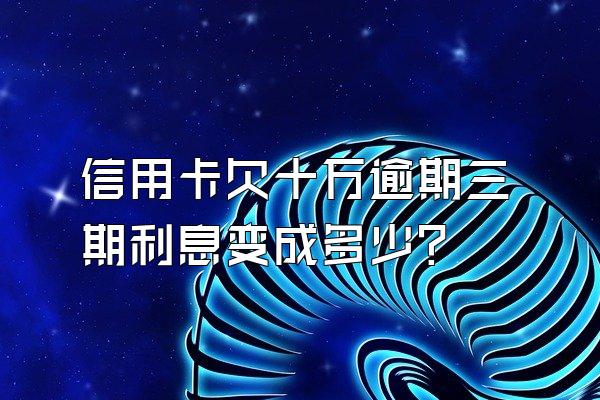 信用卡欠十万逾期三期利息变成多少?