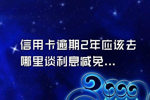 信用卡逾期2年应该去哪里谈利息减免?