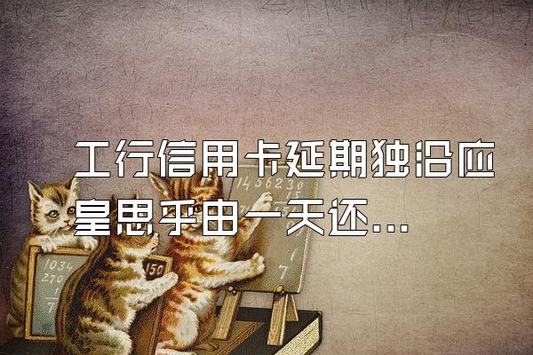 工行信用卡延期独沿应皇思乎由一天还款,如何冲销滞纳金和利息?