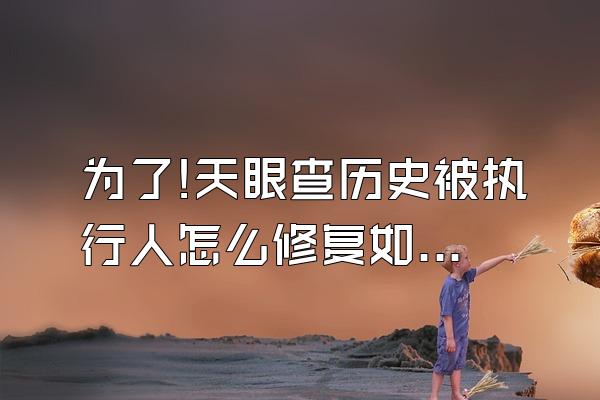 为了!天眼查历史被执行人怎么修复如何去掉爱企查历史经营
