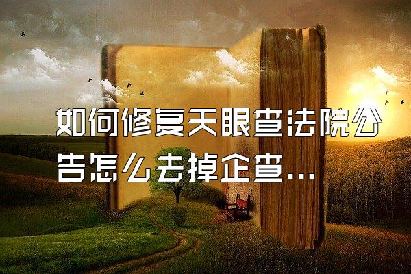 如何修复天眼查法院公告怎么去掉企查查历史信息