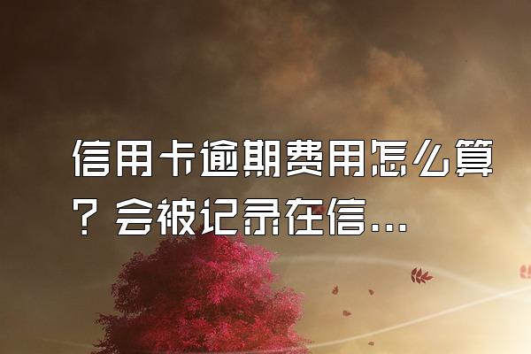 信用卡逾期费用怎么算？会被记录在信用系统上吗？