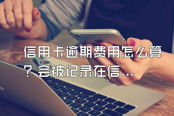 信用卡逾期费用怎么算？会被记录在信用系统上吗？