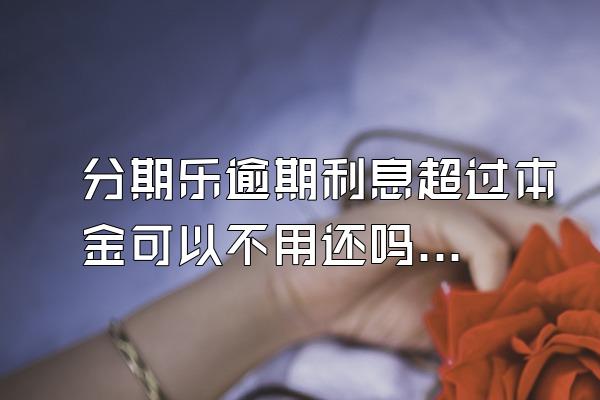 分期乐逾期利息超过本金可以不用还吗？骚扰家人怎么办？