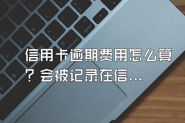信用卡逾期费用怎么算？会被记录在信用系统上吗？