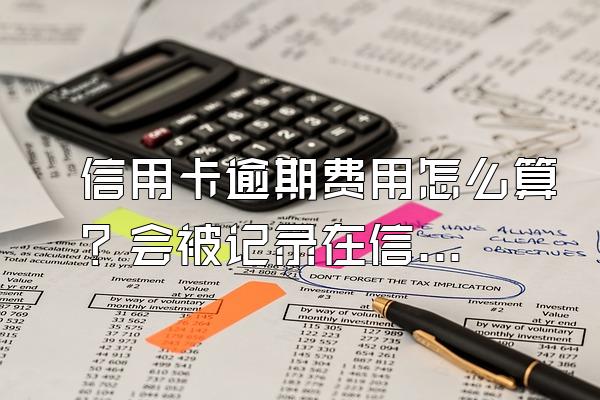 信用卡逾期费用怎么算？会被记录在信用系统上吗？