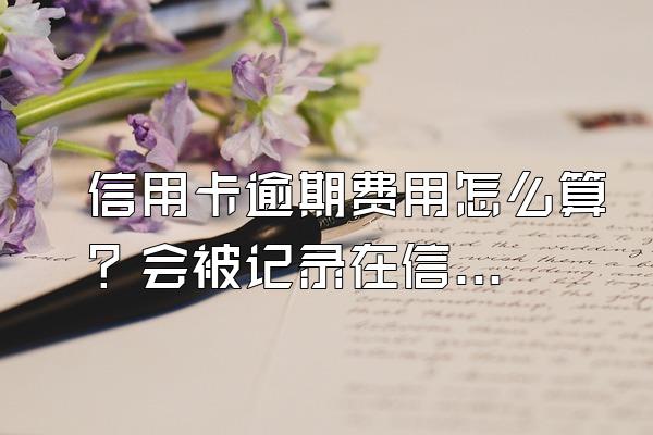 信用卡逾期费用怎么算？会被记录在信用系统上吗？
