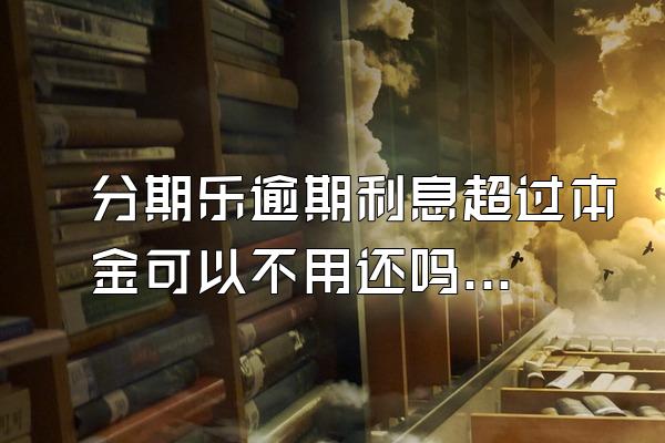 分期乐逾期利息超过本金可以不用还吗？骚扰家人怎么办？