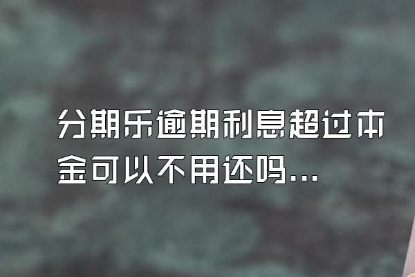 分期乐逾期利息超过本金可以不用还吗？骚扰家人怎么办？