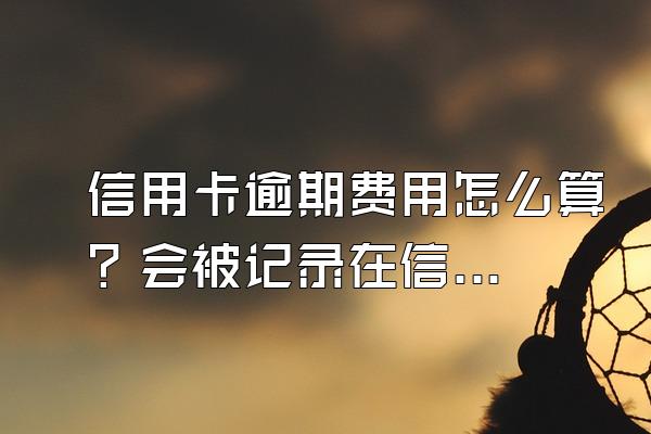 信用卡逾期费用怎么算？会被记录在信用系统上吗？