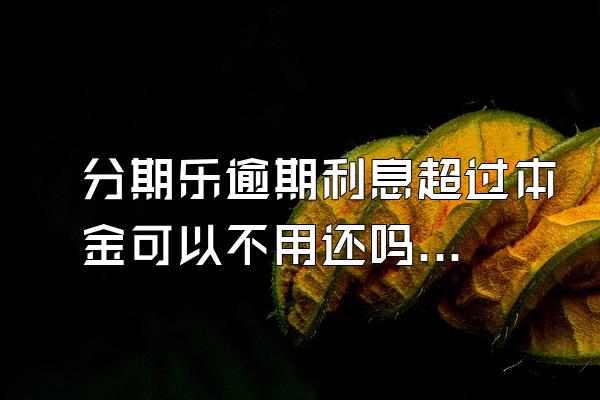 分期乐逾期利息超过本金可以不用还吗？骚扰家人怎么办？