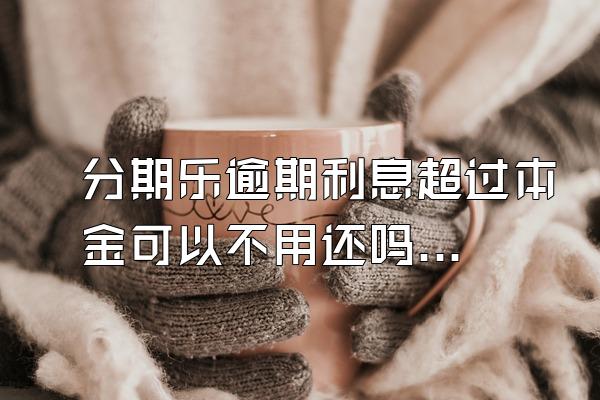 分期乐逾期利息超过本金可以不用还吗？骚扰家人怎么办？