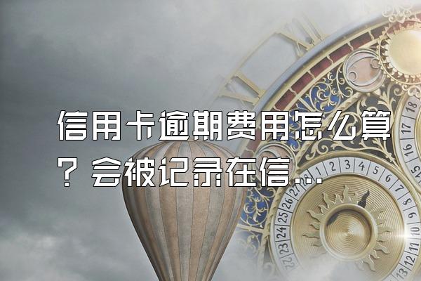 信用卡逾期费用怎么算？会被记录在信用系统上吗？