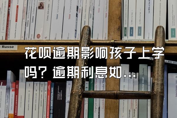 花呗逾期影响孩子上学吗？逾期利息如何计算？