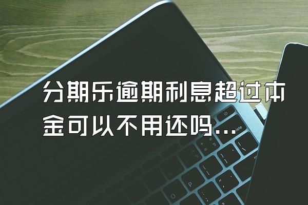 分期乐逾期利息超过本金可以不用还吗？骚扰家人怎么办？