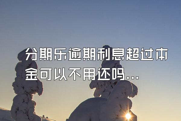 分期乐逾期利息超过本金可以不用还吗？骚扰家人怎么办？