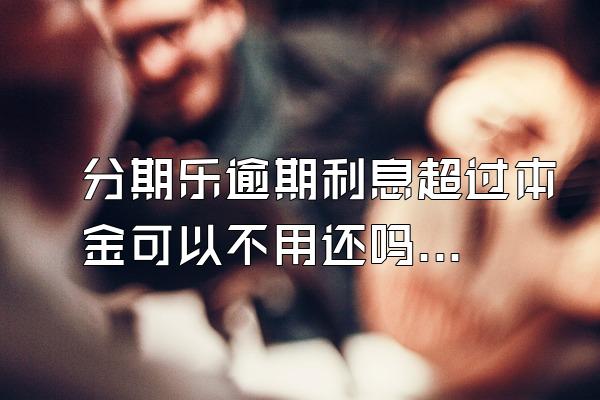 分期乐逾期利息超过本金可以不用还吗？骚扰家人怎么办？