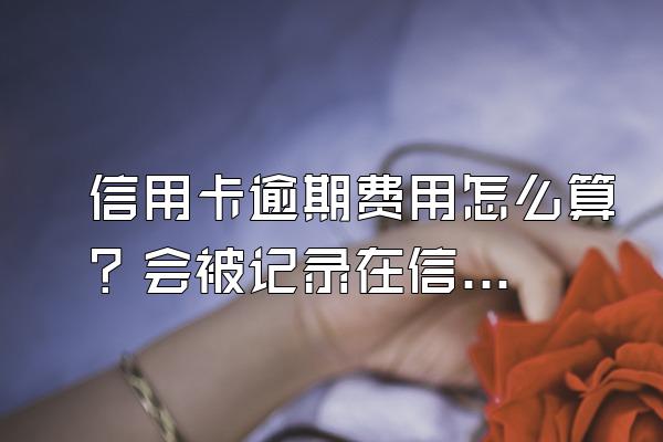信用卡逾期费用怎么算？会被记录在信用系统上吗？