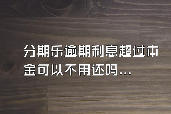 分期乐逾期利息超过本金可以不用还吗？骚扰家人怎么办？