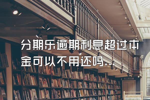 分期乐逾期利息超过本金可以不用还吗？骚扰家人怎么办？