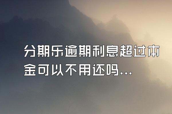 分期乐逾期利息超过本金可以不用还吗？骚扰家人怎么办？