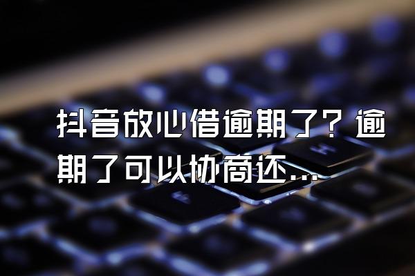 抖音放心借逾期了？逾期了可以协商还款吗？