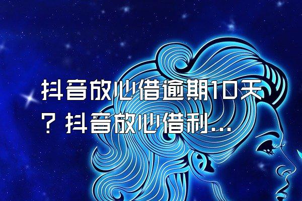 抖音放心借逾期10天？抖音放心借利息高吗？