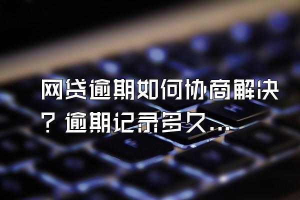 网贷逾期如何协商解决？逾期记录多久消除？