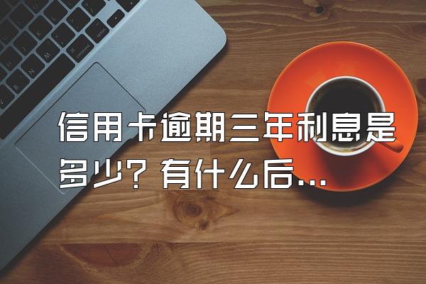 信用卡逾期三年利息是多少？有什么后果？
