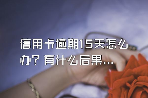 信用卡逾期15天怎么办？有什么后果？