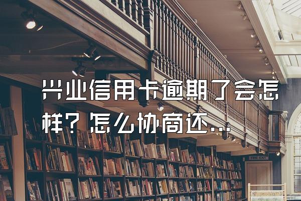 兴业信用卡逾期了会怎样？怎么协商还款会好点？