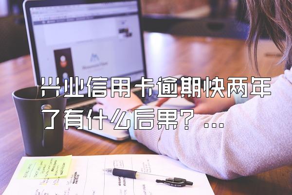 兴业信用卡逾期快两年了有什么后果？会被马上起诉么？