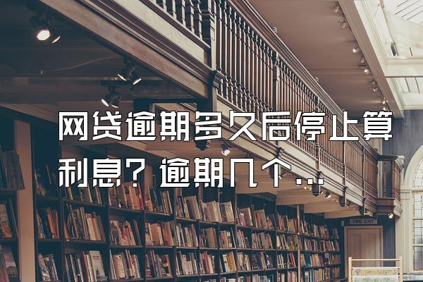 网贷逾期多久后停止算利息？逾期几个月会被起诉？