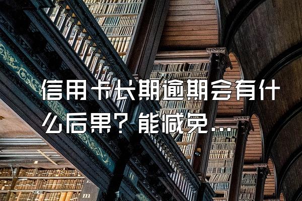 信用卡长期逾期会有什么后果？能减免利息吗？