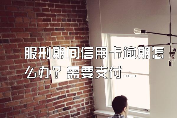 服刑期间信用卡逾期怎么办？需要支付利息吗？