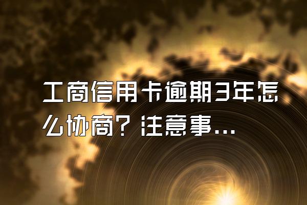 工商信用卡逾期3年怎么协商？注意事项有哪些？