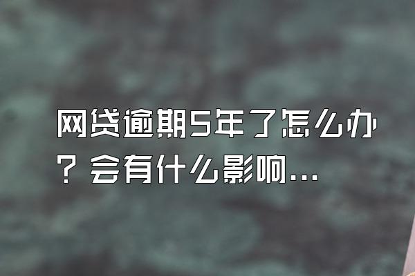 网贷逾期5年了怎么办？会有什么影响？