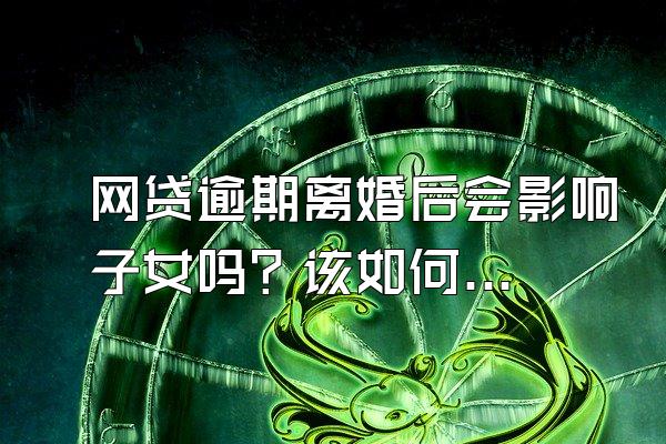 网贷逾期离婚后会影响子女吗？该如何处理？