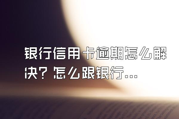 银行信用卡逾期怎么解决？怎么跟银行协商解决？
