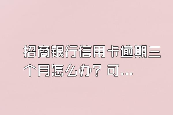 招商银行信用卡逾期三个月怎么办？可以协商分期嘛？