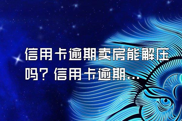 信用卡逾期卖房能解压吗？信用卡逾期可以卖房吗