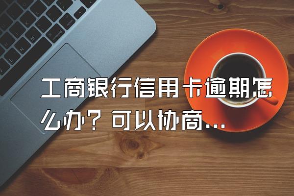 工商银行信用卡逾期怎么办？可以协商还款吗？