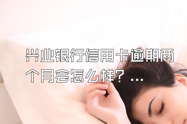 兴业银行信用卡逾期两个月会怎么样？怎么协商还款？