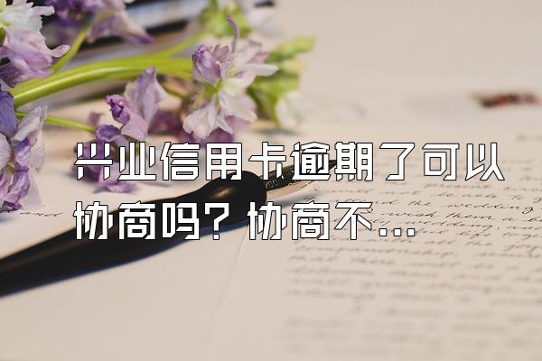 兴业信用卡逾期了可以协商吗？协商不成怎么办？