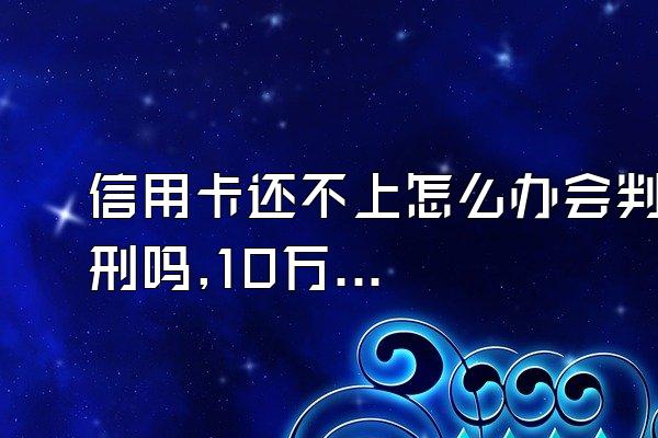 信用卡还不上怎么办会判刑吗,10万信用卡还不上怎么办会判